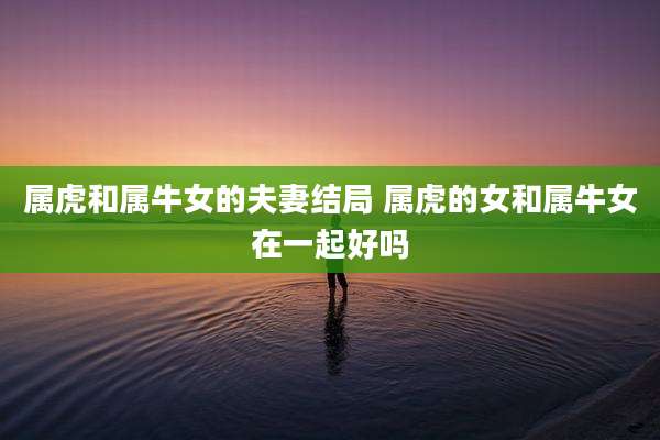 属虎和属牛女的夫妻结局 属虎的女和属牛女在一起好吗