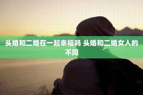头婚和二婚在一起幸福吗 头婚和二婚女人的不同
