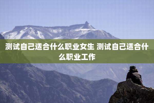 测试自己适合什么职业女生 测试自己适合什么职业工作