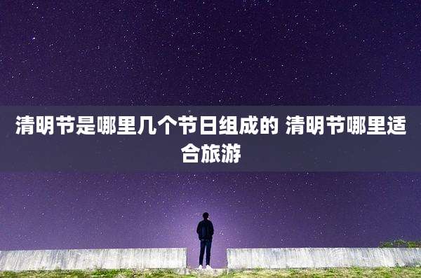 清明节是哪里几个节日组成的 清明节哪里适合旅游