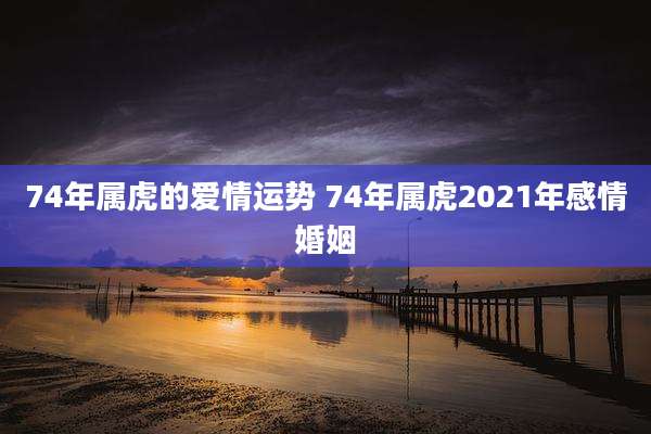 74年属虎的爱情运势 74年属虎2021年感情婚姻