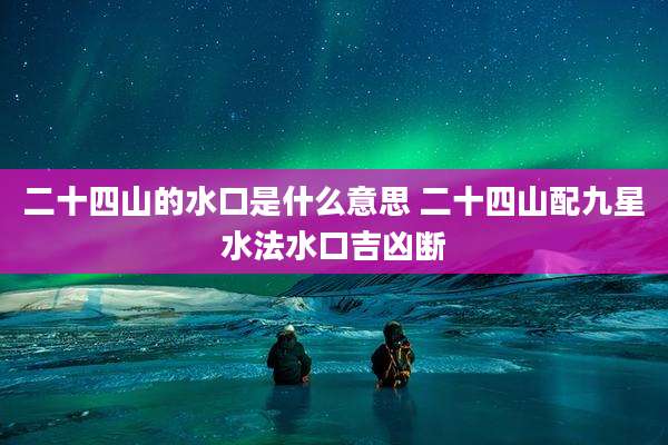 二十四山的水口是什么意思 二十四山配九星水法水口吉凶断