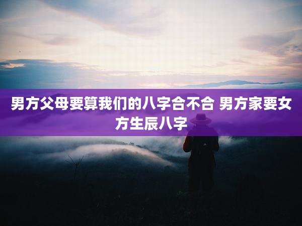男方父母要算我们的八字合不合 男方家要女方生辰八字