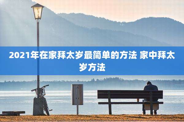 2021年在家拜太岁最简单的方法 家中拜太岁方法