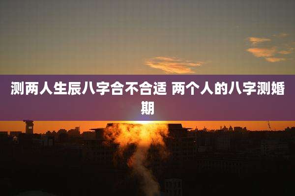 测两人生辰八字合不合适 两个人的八字测婚期