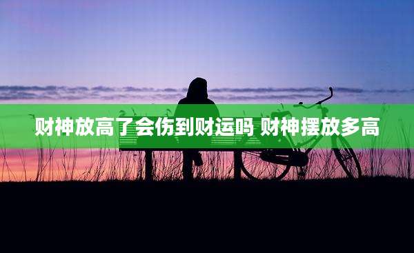 财神放高了会伤到财运吗 财神摆放多高