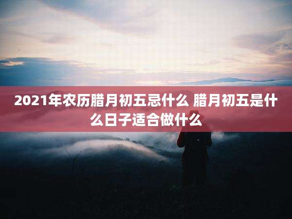2021年农历腊月初五忌什么 腊月初五是什么日子适合做什么
