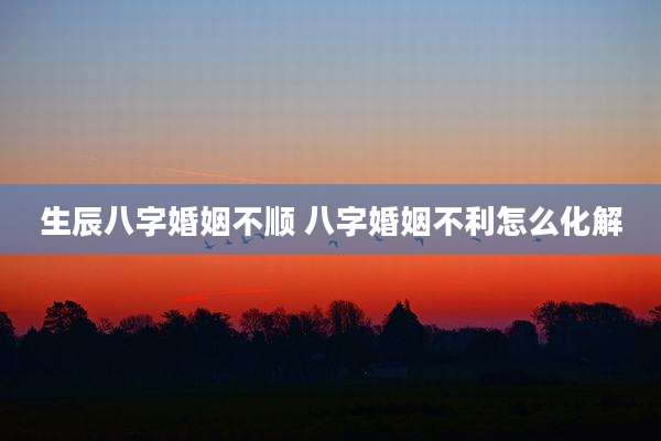 生辰八字婚姻不顺 八字婚姻不利怎么化解