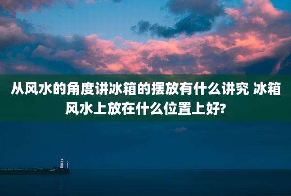 从风水的角度讲冰箱的摆放有什么讲究 冰箱风水上放在什么位置上好?
