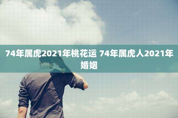 74年属虎2021年桃花运 74年属虎人2021年婚姻