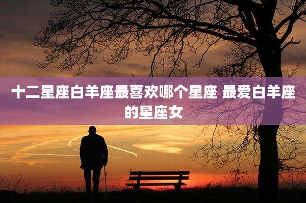 十二星座白羊座最喜欢哪个星座 最爱白羊座的星座女