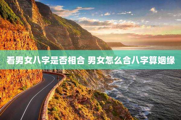 看男女八字是否相合 男女怎么合八字算姻缘