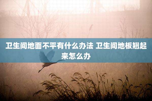 卫生间地面不平有什么办法 卫生间地板翘起来怎么办