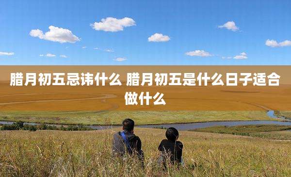 腊月初五忌讳什么 腊月初五是什么日子适合做什么