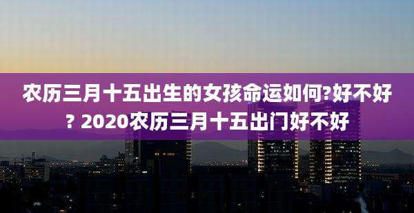 农历三月十五出生的女孩命运如何?好不好? 2020农历三月十五出门好不好