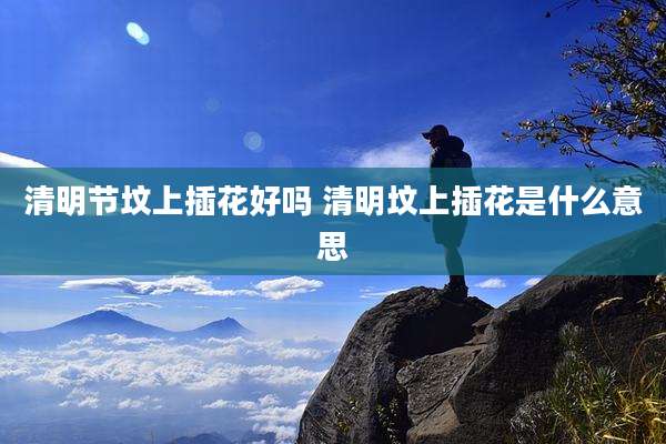 清明节坟上插花好吗 清明坟上插花是什么意思