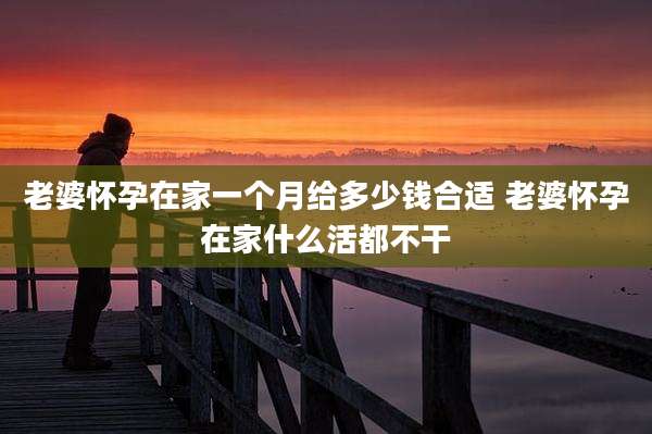 老婆怀孕在家一个月给多少钱合适 老婆怀孕在家什么活都不干