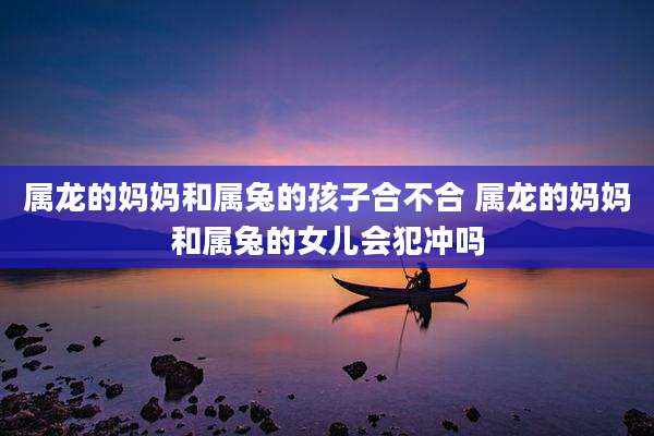 属龙的妈妈和属兔的孩子合不合 属龙的妈妈和属兔的女儿会犯冲吗