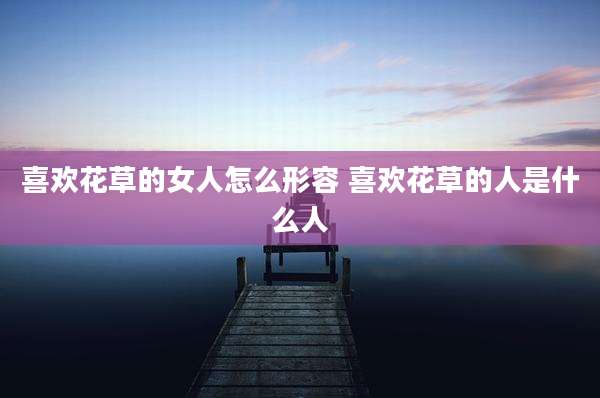 喜欢花草的女人怎么形容 喜欢花草的人是什么人