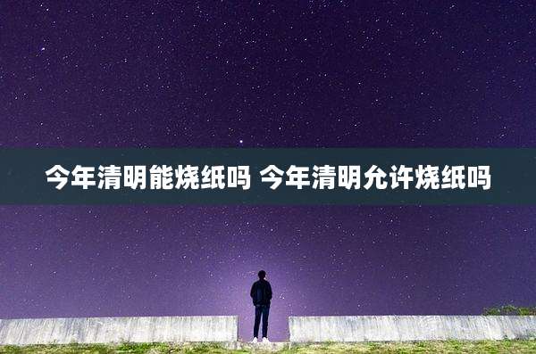 今年清明能烧纸吗 今年清明允许烧纸吗