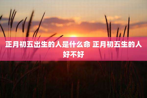 正月初五出生的人是什么命 正月初五生的人好不好