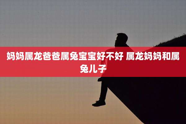 妈妈属龙爸爸属兔宝宝好不好 属龙妈妈和属兔儿子