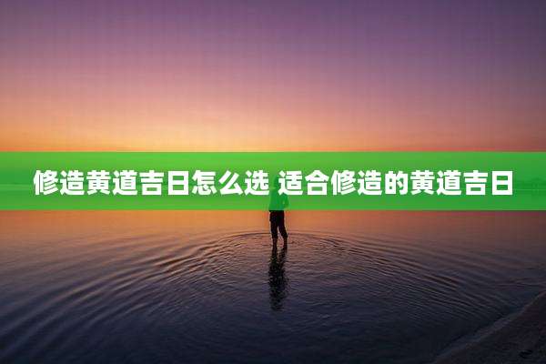 修造黄道吉日怎么选 适合修造的黄道吉日