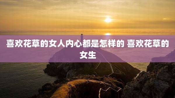 喜欢花草的女人内心都是怎样的 喜欢花草的女生