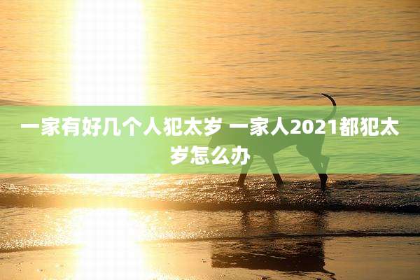 一家有好几个人犯太岁 一家人2021都犯太岁怎么办