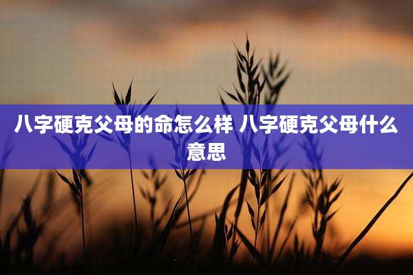 八字硬克父母的命怎么样 八字硬克父母什么意思