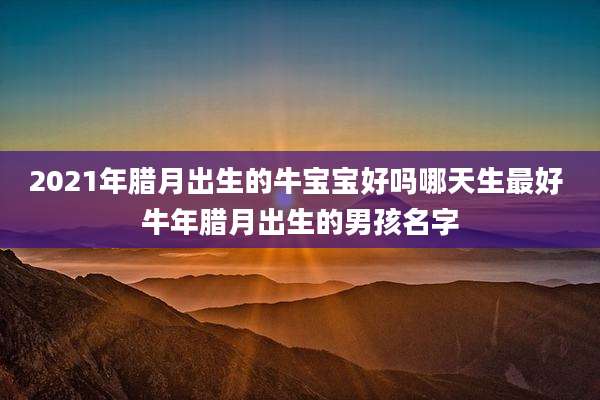 2021年腊月出生的牛宝宝好吗哪天生最好 牛年腊月出生的男孩名字