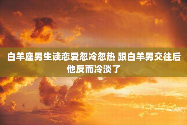 白羊座男生谈恋爱忽冷忽热 跟白羊男交往后他反而冷淡了