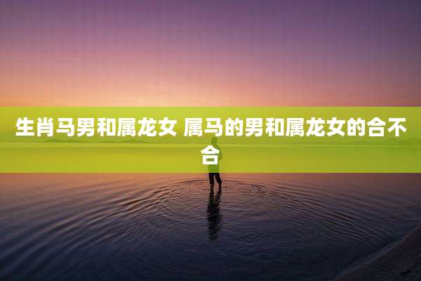 生肖马男和属龙女 属马的男和属龙女的合不合