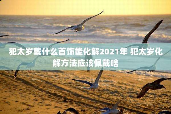 犯太岁戴什么首饰能化解2021年 犯太岁化解方法应该佩戴啥