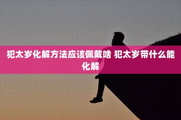 犯太岁化解方法应该佩戴啥 犯太岁带什么能化解