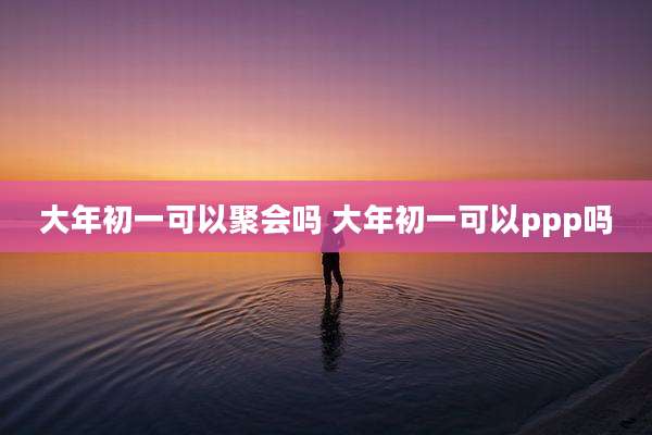 大年初一可以聚会吗 大年初一可以ppp吗