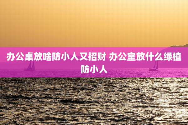 办公桌放啥防小人又招财 办公室放什么绿植防小人