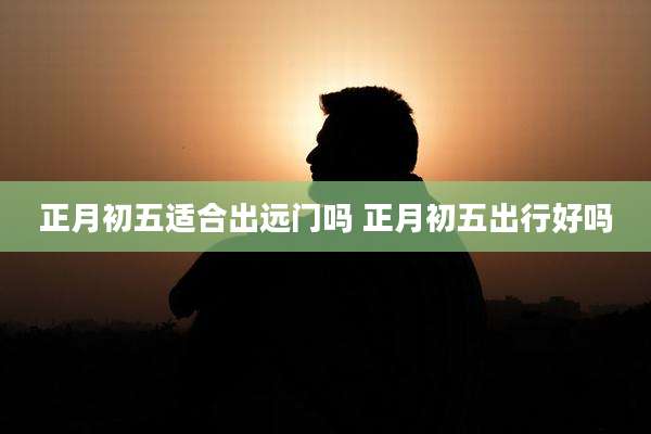 正月初五适合出远门吗 正月初五出行好吗