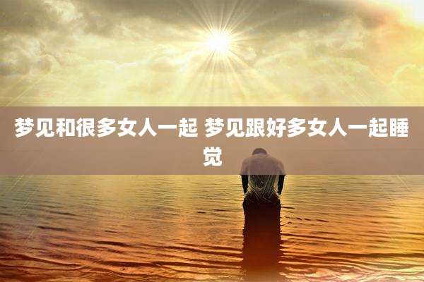 梦见和很多女人一起 梦见跟好多女人一起睡觉