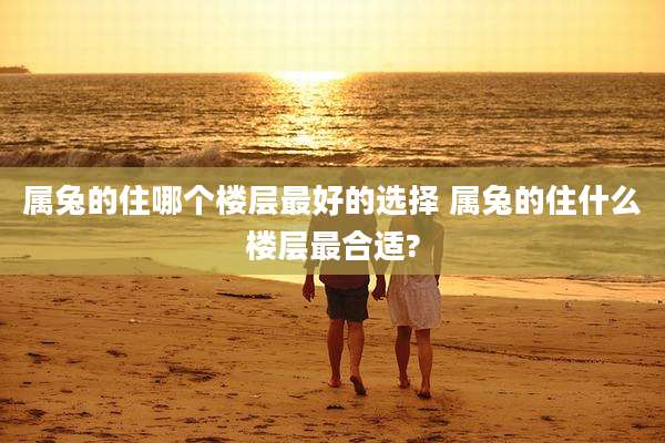 属兔的住哪个楼层最好的选择 属兔的住什么楼层最合适?