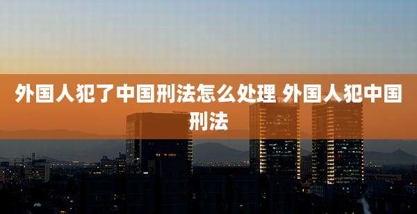 外国人犯了中国刑法怎么处理 外国人犯中国刑法