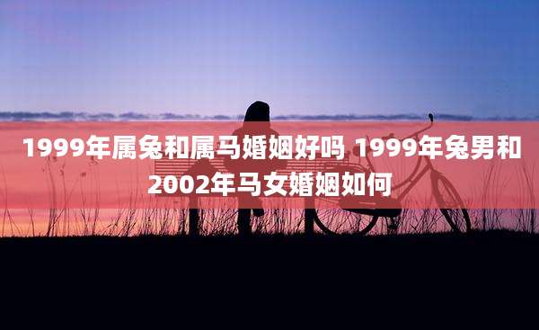 1999年属兔和属马婚姻好吗 1999年兔男和2002年马女婚姻如何