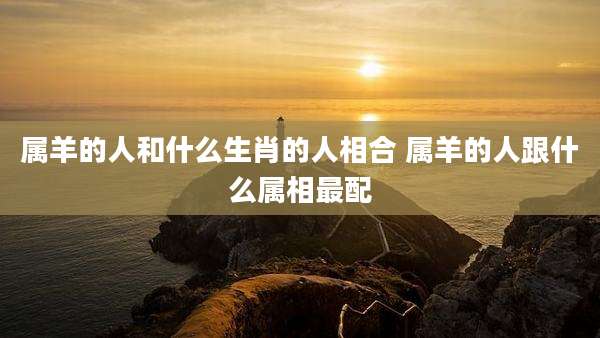 属羊的人和什么生肖的人相合 属羊的人跟什么属相最配