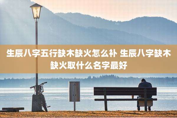 生辰八字五行缺木缺火怎么补 生辰八字缺木缺火取什么名字最好