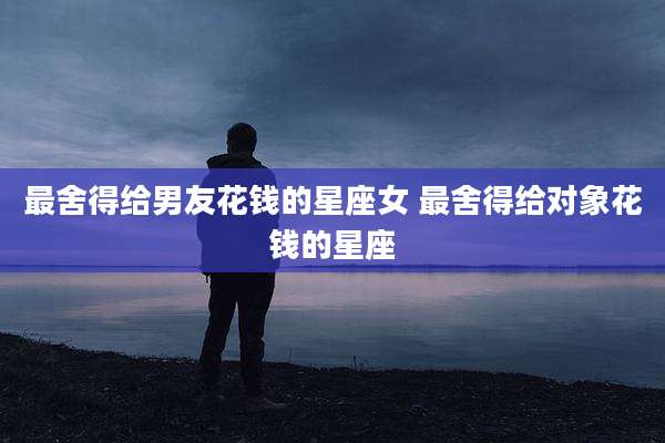 最舍得给男友花钱的星座女 最舍得给对象花钱的星座