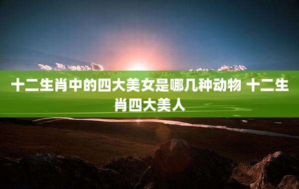 十二生肖中的四大美女是哪几种动物 十二生肖四大美人
