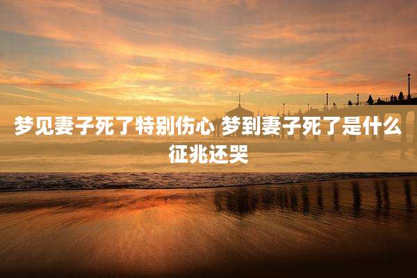 梦见妻子死了特别伤心 梦到妻子死了是什么征兆还哭