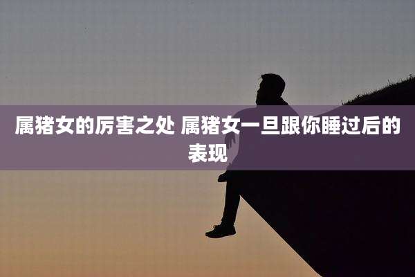 属猪女的厉害之处 属猪女一旦跟你睡过后的表现