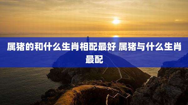 属猪的和什么生肖相配最好 属猪与什么生肖最配