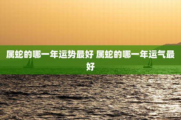 属蛇的哪一年运势最好 属蛇的哪一年运气最好
